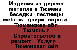 Изделия из дерева, металла в Тюмени : беседки, лестницы, мебель, двери, ворота. - Тюменская обл., Тюмень г. Строительство и ремонт » Услуги   . Тюменская обл.